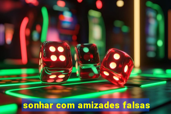 sonhar com amizades falsas